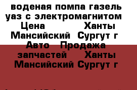 воденая помпа газель уаз с электромагнитом › Цена ­ 3 000 - Ханты-Мансийский, Сургут г. Авто » Продажа запчастей   . Ханты-Мансийский,Сургут г.